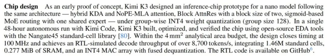 图片为Kimi K3设计的推理芯片原型相关介绍。作为早期概念验证,Kimi K3遵循相同架构设计,包括混合KDA和NoPE-MLA注意力机制、Block AttnRes、基于sigmoid的MoE路由等。在4mm²分析面积预算内,设计在100MHz时钟下闭合时序,包含约1.46百万标准单元、0.277MiB SRAM,INT4 MAC阵列带融合去量化,RTL模拟解码吞吐率超过8,700 tokens/s。该设计在48小时自主运行中,使用Kimi Code构建、优化并验证,代码可在GitHub获取。
