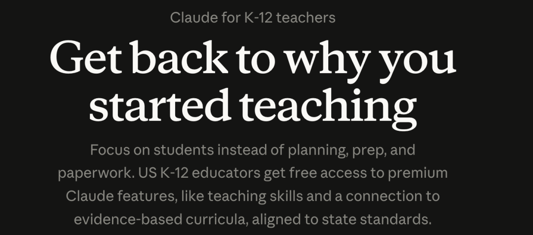 图片展示的是Claude for K-12 teachers的相关内容。背景为黑色,上方文字为"Claude for K-12 teachers",下方大字突出"Get back to why you started teaching",强调回归教学初衷。下方小字说明该产品专注于学生,而非规划、准备和文书工作,美国K-12教育者可免费获得高级Claude功能,如教学技能和与基于证据的课程资源连接,这些资源与州标准对齐。图片与上下文紧密相关,直观呈现了Claude for Teachers的核心理念和目标。