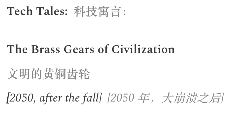 تُظهر الصورة عنوان إحدى قصص سلسلة "Tech Tales: حكايات تقنية". العنوان هو "The Brass Gears of Civilization" (تروس الحضارة النحاسية)، وتحته توضيح باللغتين الصينية والإنجليزية لخلفية القصة: "2050, after the fall" (2050، بعد الانهيار). تقع الصورة في المستند بعد قسم "Fast Progress, Real Caution" (تقدم سريع، حذر حقيقي)، وترتبط ارتباطاً وثيقاً بالسياق الذي يذكر أن السلسلة تعكس القلق من النظم التقنية المتسارعة، بينما يشير عنوان الصورة إلى أن القصة قد تدور حول الوضع بعد انهيار الحضارة في عام 2050.
