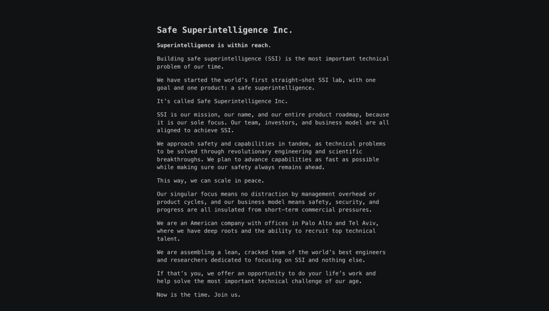 图片展示安全超级智能公司的宣传内容。强调构建安全超级智能(SSI)是我们时代最重要的技术问题。公司已推出全球首个专门聚焦安全超级智能的实验室,拥有单一目标和单一产品。公司同步推进能力与安全性,通过技术手段解决 革命性的工程与科学突破,以及计划在确保安全始终领先的前提下,尽可能快地发展能力。这家公司总部位于美国,在旧金山和特拉维夫设有办公室,拥有深厚的人才储备。最后以"时机已到,加入我们"作为结语,突显其对人才的吸引力。