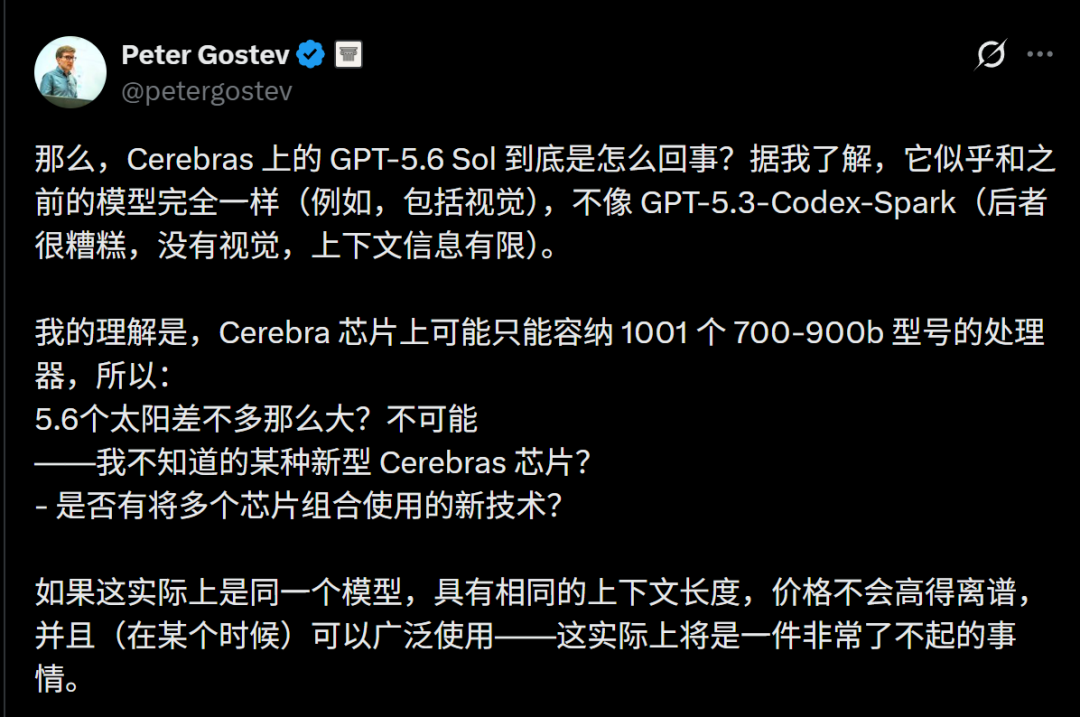 صورة لتغريدة بيتر غوستيف تناقش مشكلات متعلقة بنموذج GPT-5.6 Sol على Cerebras. يعتقد أن النموذج قد يكون مطابقًا تمامًا للنماذج السابقة، بما في ذلك القدرات البصرية، وليس مثل GPT-5.3 - Codex - Spark. قد تتسع شريحة Cerebras فقط لـ 1001 معالج من طراز 700-900b، لذلك قد يكون GPT-5.6 Sol كبيرًا جدًا، مما يستلزم التفكير في شريحة Cerebras جديدة أو تقنية جديدة لدمج شرائح متعددة. إذا كان نفس النموذج وبسعر معقول ومتوفر على نطاق واسع، فسيكون أمرًا رائعًا.
